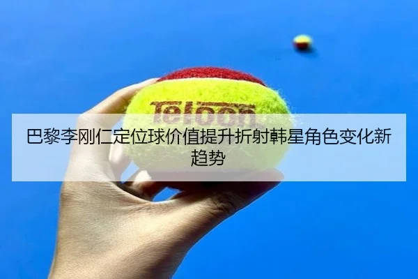 巴黎李刚仁定位球价值提升折射韩星角色变化新趋势