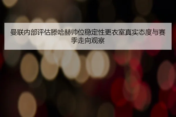 曼联内部评估滕哈赫帅位稳定性更衣室真实态度与赛季走向观察