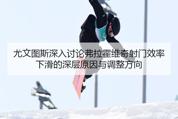 尤文图斯深入讨论弗拉霍维奇射门效率下滑的深层原因与调整方向