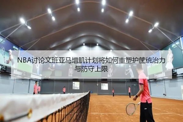 NBA讨论文班亚马增肌计划将如何重塑护筐统治力与防守上限