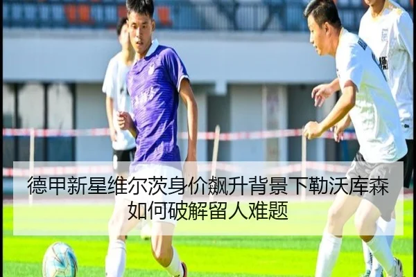 德甲新星维尔茨身价飙升背景下勒沃库森如何破解留人难题