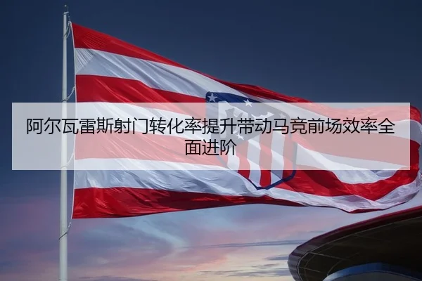 阿尔瓦雷斯射门转化率提升带动马竞前场效率全面进阶